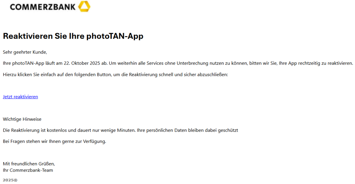 Reaktivieren Sie Ihre photoTAN-App Sehr geehrter Kunde, Ihre photoTAN-App läuft am 22. Oktober 2025 ab. Um weiterhin alle Services ohne Unterbrechung nutzen zu können, bitten wir Sie, Ihre App rechtzeitig zu reaktivieren. Hierzu klicken Sie einfach auf den folgenden Button, um die Reaktivierung schnell und sicher abzuschließen: Jetzt reaktivieren Wichtige Hinweise Die Reaktivierung ist kostenlos und dauert nur wenige Minuten. Ihre persönlichen Daten bleiben dabei geschützt Bei Fragen stehen wir Ihnen gerne zur Verfügung. Mit freundlichen Grüßen, Ihr Commerzbank-Team