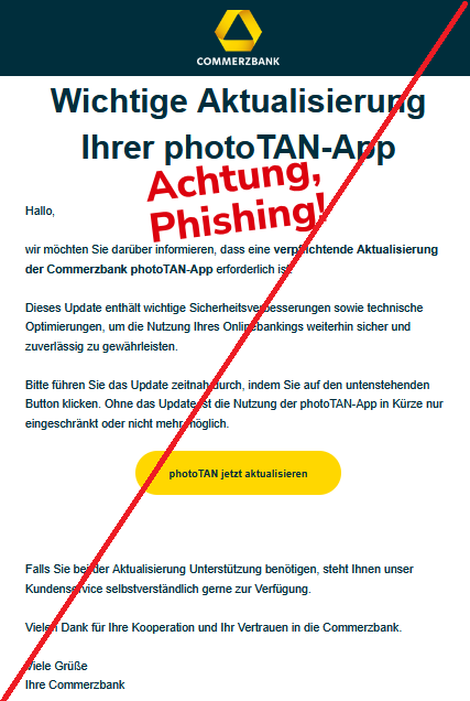 Wichtige Aktualisierung Ihrer photoTAN-App Hallo, wir möchten Sie darüber informieren, dass eine verpflichtende Aktualisierung der Commerzbank photoTAN-App erforderlich ist. Dieses Update enthält wichtige Sicherheitsverbesserungen sowie technische Optimierungen, um die Nutzung Ihres Onlinebankings weiterhin sicher und zuverlässig zu gewährleisten. Bitte führen Sie das Update zeitnah durch, indem Sie auf den untenstehenden Button klicken. Ohne das Update ist die Nutzung der photoTAN-App in Kürze nur eingeschränkt oder nicht mehr möglich. photoTAN jetzt aktualisieren Falls Sie bei der Aktualisierung Unterstützung benötigen, steht Ihnen unser Kundenservice selbstverständlich gerne zur Verfügung. Vielen Dank für Ihre Kooperation und Ihr Vertrauen in die Commerzbank. Viele Grüße Ihre Commerzbank