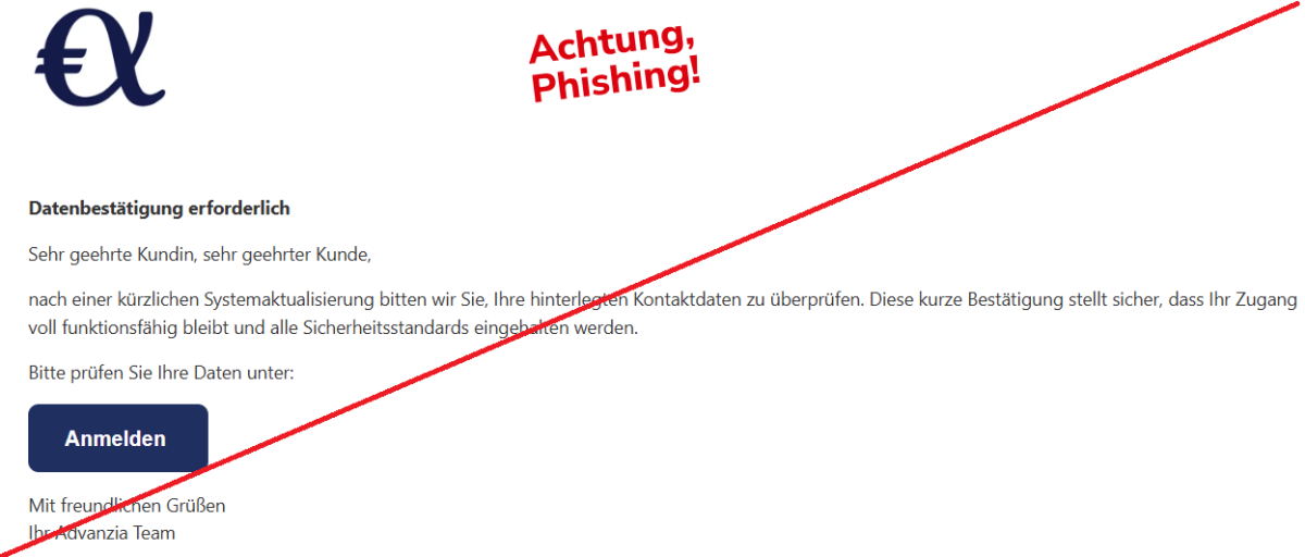 Datenbestätigung erforderlich  Sehr geehrte Kundin, sehr geehrter Kunde,  nach einer kürzlichen Systemaktualisierung bitten wir Sie, Ihre hinterlegten Kontaktdaten zu überprüfen. Diese kurze Bestätigung stellt sicher, dass Ihr Zugang voll funktionsfähig bleibt und alle Sicherheitsstandards eingehalten werden.  Bitte prüfen Sie Ihre Daten unter:  Anmelden   Mit freundlichen Grüßen Ihr Аdvаnzіа Team