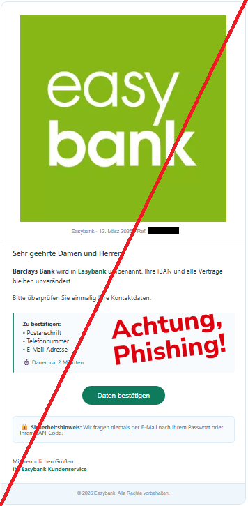 Screenshot einer Mail mit dem Logo der "easybank" und dem Text: "Easybank Easybank · 12. März 2026 · Ref: BK-2403-01 Sehr geehrte Damen und Herren, Barclays Bank wird in Easybank umbenannt. Ihre IBAN und alle Verträge bleiben unverändert. Bitte überprüfen Sie einmalig Ihre Kontaktdaten: Zu bestätigen: • Postanschrift • Telefonnummer • E-Mail-Adresse ⏱ Dauer: ca. 2 Minuten Daten bestätigen 🔒 Sicherheitshinweis: Wir fragen niemals per E-Mail nach Ihrem Passwort oder Ihrem TAN-Code. Mit freundlichen Grüßen Ihr Easybank Kundenservice © 2026 Easybank. Alle Rechte vorbehalten."
