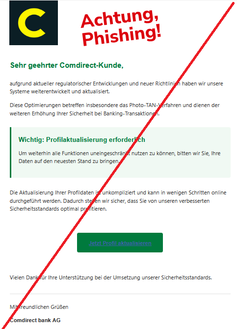 Sehr geehrter Comdirect-Kunde, aufgrund aktueller regulatorischer Entwicklungen und neuer Richtlinien haben wir unsere Systeme weiterentwickelt und aktualisiert. Diese Optimierungen betreffen insbesondere das Photo-TAN-Verfahren und dienen der weiteren Erhöhung Ihrer Sicherheit bei Banking-Transaktionen. Wichtig: Profilaktualisierung erforderlich Um weiterhin alle Funktionen uneingeschränkt nutzen zu können, bitten wir Sie, Ihre Daten auf den neuesten Stand zu bringen. Die Aktualisierung Ihrer Profildaten ist unkompliziert und kann in wenigen Schritten online durchgeführt werden. Dadurch stellen wir sicher, dass Sie von unseren verbesserten Sicherheitsstandards optimal profitieren. Jetzt Profil aktualisieren Vielen Dank für Ihre Unterstützung bei der Umsetzung unserer Sicherheitsstandards. Mit freundlichen Grüßen Comdirect bank AG