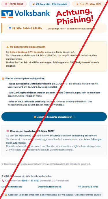 Screenshot einer Mail mit dem Logo der "Volksbank" und dem Text: "⏰ LETZTE FRIST 🔐 VR SecureGo · Pflichtupdate ⚡ Frist: 29. März 2026    📅 29. März 2026 – 23:59 Uhr Endgültige Frist – danach sofortige Sperrung ⚠️ Ihr Zugang wird eingeschränkt Ihr Online-Banking & VR SecureGo werden in Kürze deaktiviert. Sie haben nur noch bis zum 29. März 2026 Zeit, das verpflichtende Sicherheitsupdate durchzuführen. Nach Ablauf der Frist sind Überweisungen, Zahlungen und TAN-Freigaben nicht mehr möglich. 🔒 Warum dieses Update zwingend ist: • Neue europäische Sicherheitsrichtlinie (PSD3/SCA+) – die aktuelle Version von VR SecureGo wird am 30. März 2026 abgeschaltet. • Alle Zahlungsfunktionen werden gesperrt – keine Überweisungen, kein kontaktloses Bezahlen, keine Freigaben mehr. • Dies ist die 6. offizielle Warnung – frühere Hinweise blieben unbeachtet. Eine Wiederherstellung dauert danach mehrere Werktage. 🔒 Jetzt VR SecureGo aktualisieren → ❌ Was passiert nach dem 29. März 2026? Ab dem 30. März 00:00 Uhr wird Ihre VR SecureGo-Funktion vollständig deaktiviert. Sie können sich zwar weiterhin einloggen und Ihr Guthaben einsehen, aber keine Zahlungen mehr autorisieren. Eine Wiederherstellung ist danach nur über den Kundenservice möglich (Bearbeitungsdauer: 2–3 Werktage) und erfordert eine erneute Sicherheitsaktivierung. ⓘ Diese Nachricht wurde automatisch vom Sicherheitssystem der Volksbank generiert. © 2026 Volksbank eG · Alle Rechte vorbehalten 📞 Kundenservice: 0800 – 123 4567 (kostenfrei, 24/7 erreichbar) Sicherheitsratgeber	Datenschutzerklärung	VR SecureGo Infos 🔒 Gesendet über den offiziellen Sicherheitskanal der Volksbank – Absender immer prüfen".