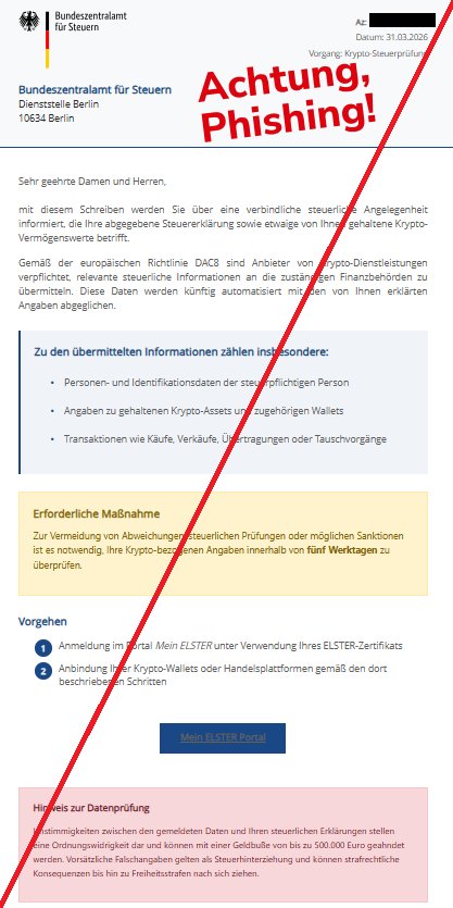 Screenshot einer Mail mit dem Logo des "Bundeszentralamts für Steuern" und dem Text: " Bundeszentralamt für Steuern Az: Datum: 31.03.2026 Vorgang: Krypto-Steuerprüfung Bundeszentralamt für Steuern Dienststelle Berlin 10634 Berlin Sehr geehrte Damen und Herren, mit diesem Schreiben werden Sie über eine verbindliche steuerliche Angelegenheit informiert, die Ihre abgegebene Steuererklärung sowie etwaige von Ihnen gehaltene Krypto-Vermögenswerte betrifft. Gemäß der europäischen Richtlinie DAC8 sind Anbieter von Krypto-Dienstleistungen verpflichtet, relevante steuerliche Informationen an die zuständigen Finanzbehörden zu übermitteln. Diese Daten werden künftig automatisiert mit den von Ihnen erklärten Angaben abgeglichen. Zu den übermittelten Informationen zählen insbesondere: Personen- und Identifikationsdaten der steuerpflichtigen Person Angaben zu gehaltenen Krypto-Assets und zugehörigen Wallets Transaktionen wie Käufe, Verkäufe, Übertragungen oder Tauschvorgänge Erforderliche Maßnahme Zur Vermeidung von Abweichungen, steuerlichen Prüfungen oder möglichen Sanktionen ist es notwendig, Ihre Krypto-bezogenen Angaben innerhalb von fünf Werktagen zu überprüfen. Vorgehen Anmeldung im Portal Mein ELSTER unter Verwendung Ihres ELSTER-Zertifikats Anbindung Ihrer Krypto-Wallets oder Handelsplattformen gemäß den dort beschriebenen Schritten Mein ELSTER Portal Hinweis zur Datenprüfung Unstimmigkeiten zwischen den gemeldeten Daten und Ihren steuerlichen Erklärungen stellen eine Ordnungswidrigkeit dar und können mit einer Geldbuße von bis zu 500.000 Euro geahndet werden. Vorsätzliche Falschangaben gelten als Steuerhinterziehung und können strafrechtliche Konsequenzen bis hin zu Freiheitsstrafen nach sich ziehen."