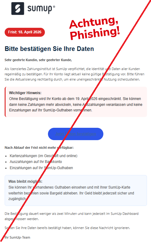 Screenshot einer Mail mit dem Logo von "SumUp" und dem Text:"Frist: 18. April 2026 Bitte bestätigen Sie Ihre Daten Sehr geehrte Kundin, sehr geehrter Kunde,  Als lizenziertes Zahlungsinstitut ist SumUp verpflichtet, die Identität und Daten aller Kunden regelmäßig zu bestätigen. Für Ihr Konto liegt aktuell keine gültige Bestätigung vor. Bitte führen Sie die Aktualisierung rechtzeitig durch, um eine uneingeschränkte Nutzung sicherzustellen.  Wichtiger Hinweis: Ohne Bestätigung wird Ihr Konto ab dem 19. April 2026 eingeschränkt. Sie können dann keine Zahlungen mehr abwickeln, keine Auszahlungen veranlassen und keine Einzahlungen auf Ihr SumUp-Guthaben vornehmen. Jetzt Daten bestätigen Nach Ablauf der Frist nicht mehr verfügbar:  Kartenzahlungen (im Geschäft und online) Auszahlungen auf Ihr Bankkonto Einzahlungen auf Ihr SumUp-Guthaben Was bleibt möglich: Sie können Ihr vorhandenes Guthaben einsehen und mit Ihrer SumUp-Karte weiterhin bezahlen sowie Bargeld abheben. Ihr Geld bleibt jederzeit sicher und zugänglich. Die Bestätigung dauert weniger als zwei Minuten und kann jederzeit im SumUp Dashboard abgeschlossen werden.  Sollten Sie Ihre Daten bereits bestätigt haben, können Sie diese Nachricht ignorieren.  Ihr SumUp-Team".