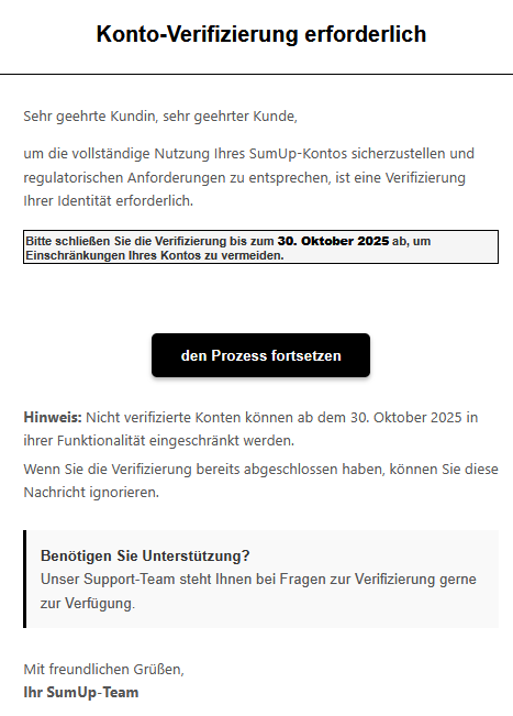 Sehr geehrte Kundin, sehr geehrter Kunde, um die vollständige Nutzung Ihres SumUр-Kontos sicherzustellen und regulatorischen Anforderungen zu entsprechen, ist eine Verifizierung Ihrer Identität erforderlich. Bitte schließen Sie die Verifizierung bis zum 30. Oktober 2025 ab, um Einschränkungen Ihres Kontos zu vermeiden. den Prozess fortsetzen Hinweis: Nicht verifizierte Konten können ab dem 30. Oktober 2025 in ihrer Funktionalität eingeschränkt werden. Wenn Sie die Verifizierung bereits abgeschlossen haben, können Sie diese Nachricht ignorieren. Benötigen Sie Unterstützung? Unser Support-Team steht Ihnen bei Fragen zur Verifizierung gerne zur Verfügung. Mit freundlichen Grüßen, Ihr SumUр-Team