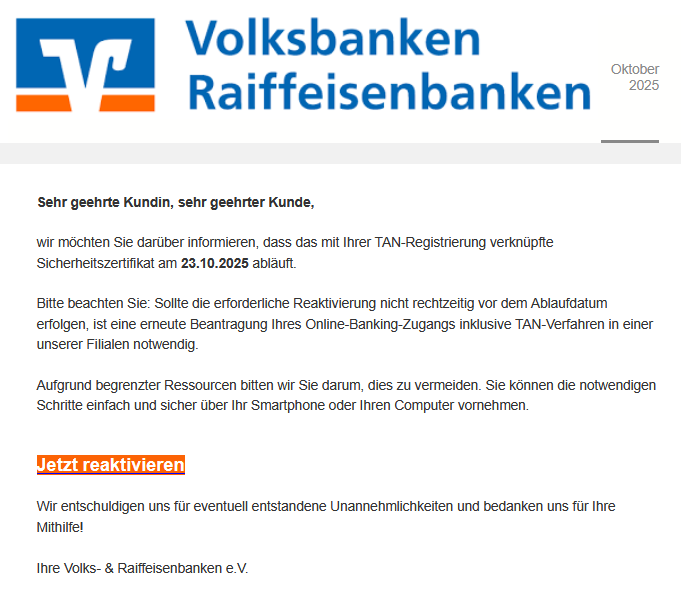 Sehr geehrte Kundin, sehr geehrter Kunde, wir möchten Sie darüber informieren, dass das mit Ihrer TAN-Registrierung verknüpfte Sicherheitszertifikat am 23.10.2025 abläuft. Bitte beachten Sie: Sollte die erforderliche Reaktivierung nicht rechtzeitig vor dem Ablaufdatum erfolgen, ist eine erneute Beantragung Ihres Online-Banking-Zugangs inklusive TAN-Verfahren in einer unserer Filialen notwendig. Aufgrund begrenzter Ressourcen bitten wir Sie darum, dies zu vermeiden. Sie können die notwendigen Schritte einfach und sicher über Ihr Smartphone oder Ihren Computer vornehmen. Jetzt reaktivieren Wir entschuldigen uns für eventuell entstandene Unannehmlichkeiten und bedanken uns für Ihre Mithilfe!
